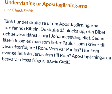 Undervisning ur Apostlagärningarna  med Chuck Smith  Tänk hur det skulle se ut om Apostlagärningarna  inte fanns i Bibeln. Du skulle då plocka upp din Bibel  och se Jesu tjänst sluta i Johannesevangeliet. Sedan  läser du om en man som heter Paulus som skriver till  Jesu efterföljare i Rom. Vem var Paulus? Hur kom  evangeliet från Jerusalem till Rom? Apostlagärningarna  besvarar dessa frågor.  (David Guzik)